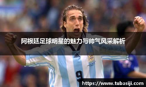 阿根廷足球明星的魅力与帅气风采解析