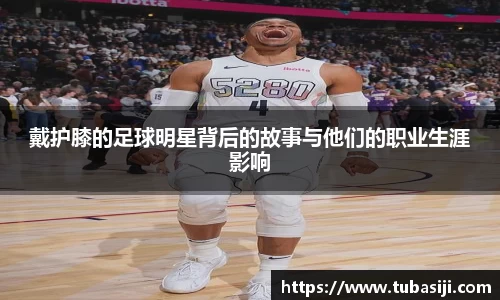 戴护膝的足球明星背后的故事与他们的职业生涯影响